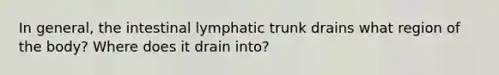 In general, the intestinal lymphatic trunk drains what region of the body? Where does it drain into?