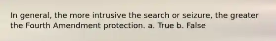 In general, the more intrusive the search or seizure, the greater the Fourth Amendment protection. a. True b. False