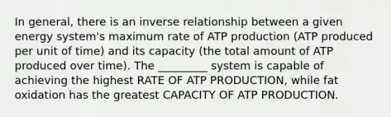 In general, there is an inverse relationship between a given energy system's maximum rate of ATP production (ATP produced per unit of time) and its capacity (the total amount of ATP produced over time). The _________ system is capable of achieving the highest RATE OF ATP PRODUCTION, while fat oxidation has the greatest CAPACITY OF ATP PRODUCTION.