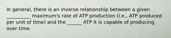 In general, there is an inverse relationship between a given __________ maximum's rate of ATP production (i.e., ATP produced per unit of time) and the ______ ATP it is capable of producing over time.