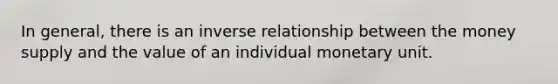 In general, there is an inverse relationship between the money supply and the value of an individual monetary unit.