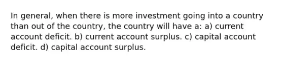 In general, when there is more investment going into a country than out of the country, the country will have a: a) current account deficit. b) current account surplus. c) capital account deficit. d) capital account surplus.