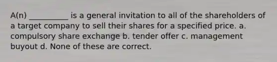 A(n) __________ is a general invitation to all of the shareholders of a target company to sell their shares for a specified price. a. compulsory share exchange b. tender offer c. management buyout d. None of these are correct.