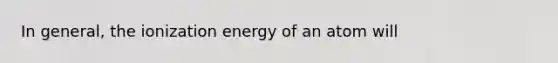 In general, the ionization energy of an atom will