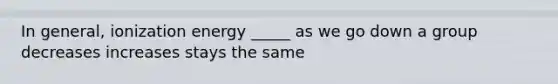 In general, ionization energy _____ as we go down a group decreases increases stays the same