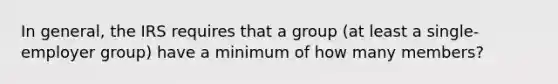 In general, the IRS requires that a group (at least a single-employer group) have a minimum of how many members?