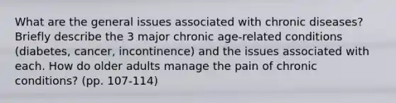 What are the general issues associated with chronic diseases? Briefly describe the 3 major chronic age-related conditions (diabetes, cancer, incontinence) and the issues associated with each. How do older adults manage the pain of chronic conditions? (pp. 107-114)