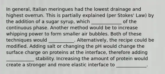 In general, Italian meringues had the lowest drainage and highest overrun. This is partially explained (per Stokes' Law) by the addition of a sugar syrup, which _____________ of the continuous phase. Another method would be to increase whipping power to form smaller air bubbles. Both of these techniques would ___________. Alternatively, the recipe could be modified. Adding salt or changing the pH would change the surface charge on proteins at the interface, therefore adding ____________ stability. Increasing the amount of protein would create a stronger and more elastic interface to _____________.