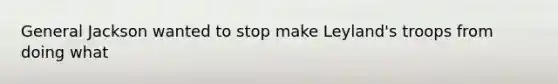 General Jackson wanted to stop make Leyland's troops from doing what