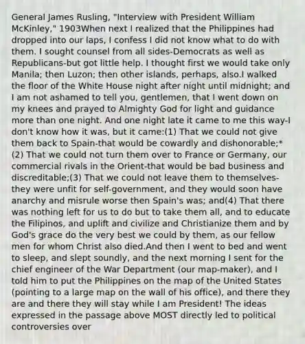 General James Rusling, "Interview with President William McKinley," 1903When next I realized that the Philippines had dropped into our laps, I confess I did not know what to do with them. I sought counsel from all sides-Democrats as well as Republicans-but got little help. I thought first we would take only Manila; then Luzon; then other islands, perhaps, also.I walked the floor of the White House night after night until midnight; and I am not ashamed to tell you, gentlemen, that I went down on my knees and prayed to Almighty God for light and guidance more than one night. And one night late it came to me this way-I don't know how it was, but it came:(1) That we could not give them back to Spain-that would be cowardly and dishonorable;*(2) That we could not turn them over to France or Germany, our commercial rivals in the Orient-that would be bad business and discreditable;(3) That we could not leave them to themselves-they were unfit for self-government, and they would soon have anarchy and misrule worse then Spain's was; and(4) That there was nothing left for us to do but to take them all, and to educate the Filipinos, and uplift and civilize and Christianize them and by God's grace do the very best we could by them, as our fellow men for whom Christ also died.And then I went to bed and went to sleep, and slept soundly, and the next morning I sent for the chief engineer of the War Department (our map-maker), and I told him to put the Philippines on the map of the United States (pointing to a large map on the wall of his office), and there they are and there they will stay while I am President! The ideas expressed in the passage above MOST directly led to political controversies over