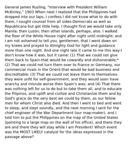 General James Rusling, "Interview with President William McKinley," 1903 When next I realized that the Philippines had dropped into our laps, I confess I did not know what to do with them. I sought counsel from all sides-Democrats as well as Republicans-but got little help. I thought first we would take only Manila; then Luzon; then other islands, perhaps, also. I walked the floor of the White House night after night until midnight; and I am not ashamed to tell you, gentlemen, that I went down on my knees and prayed to Almighty God for light and guidance more than one night. And one night late it came to me this way-I don't know how it was, but it came: (1) That we could not give them back to Spain-that would be cowardly and dishonorable;* (2) That we could not turn them over to France or Germany, our commercial rivals in the Orient-that would be bad business and discreditable; (3) That we could not leave them to themselves-they were unfit for self-government, and they would soon have anarchy and misrule worse then Spain's was; and (4) That there was nothing left for us to do but to take them all, and to educate the Filipinos, and uplift and civilize and Christianize them and by God's grace do the very best we could by them, as our fellow men for whom Christ also died. And then I went to bed and went to sleep, and slept soundly, and the next morning I sent for the chief engineer of the War Department (our map-maker), and I told him to put the Philippines on the map of the United States (pointing to a large map on the wall of his office), and there they are and there they will stay while I am President! Which event was the MOST LIKELY catalyst for the ideas expressed in the passage above?