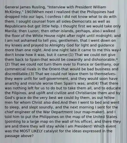 General James Rusling, "Interview with President William McKinley," 1903When next I realized that the Philippines had dropped into our laps, I confess I did not know what to do with them. I sought counsel from all sides-Democrats as well as Republicans-but got little help. I thought first we would take only Manila; then Luzon; then other islands, perhaps, also.I walked the floor of the White House night after night until midnight; and I am not ashamed to tell you, gentlemen, that I went down on my knees and prayed to Almighty God for light and guidance more than one night. And one night late it came to me this way-I don't know how it was, but it came:(1) That we could not give them back to Spain-that would be cowardly and dishonorable;*(2) That we could not turn them over to France or Germany, our commercial rivals in the Orient-that would be bad business and discreditable;(3) That we could not leave them to themselves-they were unfit for self-government, and they would soon have anarchy and misrule worse then Spain's was; and(4) That there was nothing left for us to do but to take them all, and to educate the Filipinos, and uplift and civilize and Christianize them and by God's grace do the very best we could by them, as our fellow men for whom Christ also died.And then I went to bed and went to sleep, and slept soundly, and the next morning I sent for the chief engineer of the War Department (our map-maker), and I told him to put the Philippines on the map of the United States (pointing to a large map on the wall of his office), and there they are and there they will stay while I am President! Which event was the MOST LIKELY catalyst for the ideas expressed in the passage above?