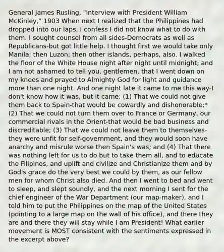 General James Rusling, "Interview with President William McKinley," 1903 When next I realized that the Philippines had dropped into our laps, I confess I did not know what to do with them. I sought counsel from all sides-Democrats as well as Republicans-but got little help. I thought first we would take only Manila; then Luzon; then other islands, perhaps, also. I walked the floor of the White House night after night until midnight; and I am not ashamed to tell you, gentlemen, that I went down on my knees and prayed to Almighty God for light and guidance more than one night. And one night late it came to me this way-I don't know how it was, but it came: (1) That we could not give them back to Spain-that would be cowardly and dishonorable;* (2) That we could not turn them over to France or Germany, our commercial rivals in the Orient-that would be bad business and discreditable; (3) That we could not leave them to themselves-they were unfit for self-government, and they would soon have anarchy and misrule worse then Spain's was; and (4) That there was nothing left for us to do but to take them all, and to educate the Filipinos, and uplift and civilize and Christianize them and by God's grace do the very best we could by them, as our fellow men for whom Christ also died. And then I went to bed and went to sleep, and slept soundly, and the next morning I sent for the chief engineer of the War Department (our map-maker), and I told him to put the Philippines on the map of the United States (pointing to a large map on the wall of his office), and there they are and there they will stay while I am President! What earlier movement is MOST consistent with the sentiments expressed in the excerpt above?