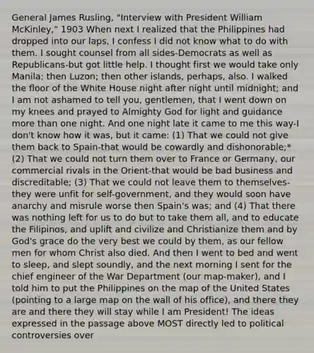 General James Rusling, "Interview with President William McKinley," 1903 When next I realized that the Philippines had dropped into our laps, I confess I did not know what to do with them. I sought counsel from all sides-Democrats as well as Republicans-but got little help. I thought first we would take only Manila; then Luzon; then other islands, perhaps, also. I walked the floor of the White House night after night until midnight; and I am not ashamed to tell you, gentlemen, that I went down on my knees and prayed to Almighty God for light and guidance more than one night. And one night late it came to me this way-I don't know how it was, but it came: (1) That we could not give them back to Spain-that would be cowardly and dishonorable;* (2) That we could not turn them over to France or Germany, our commercial rivals in the Orient-that would be bad business and discreditable; (3) That we could not leave them to themselves-they were unfit for self-government, and they would soon have anarchy and misrule worse then Spain's was; and (4) That there was nothing left for us to do but to take them all, and to educate the Filipinos, and uplift and civilize and Christianize them and by God's grace do the very best we could by them, as our fellow men for whom Christ also died. And then I went to bed and went to sleep, and slept soundly, and the next morning I sent for the chief engineer of the War Department (our map-maker), and I told him to put the Philippines on the map of the United States (pointing to a large map on the wall of his office), and there they are and there they will stay while I am President! The ideas expressed in the passage above MOST directly led to political controversies over