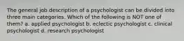 The general job description of a psychologist can be divided into three main categories. Which of the following is NOT one of them? a. applied psychologist b. eclectic psychologist c. clinical psychologist d. research psychologist