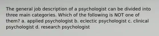 The general job description of a psychologist can be divided into three main categories. Which of the following is NOT one of them? a. applied psychologist b. eclectic psychologist c. clinical psychologist d. research psychologist