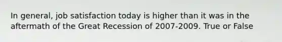 In general, job satisfaction today is higher than it was in the aftermath of the Great Recession of 2007-2009. True or False