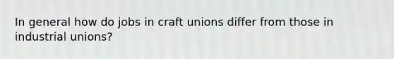 In general how do jobs in craft unions differ from those in industrial unions?