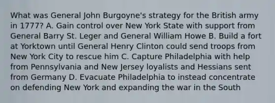 What was General John Burgoyne's strategy for the British army in 1777? A. Gain control over New York State with support from General Barry St. Leger and General William Howe B. Build a fort at Yorktown until General Henry Clinton could send troops from New York City to rescue him C. Capture Philadelphia with help from Pennsylvania and New Jersey loyalists and Hessians sent from Germany D. Evacuate Philadelphia to instead concentrate on defending New York and expanding the war in the South