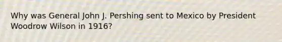 Why was General John J. Pershing sent to Mexico by President Woodrow Wilson in 1916?