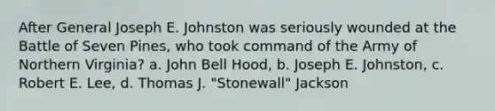 After General Joseph E. Johnston was seriously wounded at the Battle of Seven Pines, who took command of the Army of Northern Virginia? a. John Bell Hood, b. Joseph E. Johnston, c. Robert E. Lee, d. Thomas J. "Stonewall" Jackson