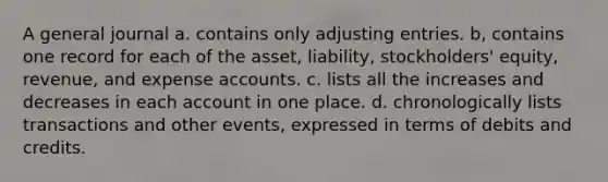 A general journal a. contains only adjusting entries. b, contains one record for each of the asset, liability, stockholders' equity, revenue, and expense accounts. c. lists all the increases and decreases in each account in one place. d. chronologically lists transactions and other events, expressed in terms of debits and credits.