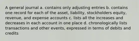 A general journal a. contains only adjusting entries b. contains one record for each of the asset, liability, stockholders equity, revenue, and expense accounts c. lists all the increases and decreases in each account in one place d. chronologically lists transactions and other events, expressed in terms of debits and credits