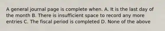 A general journal page is complete when. A. It is the last day of the month B. There is insufficient space to record any more entries C. The fiscal period is completed D. None of the above