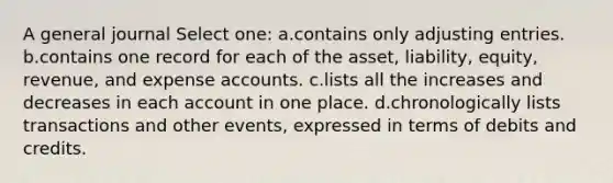 A general journal Select one: a.contains only adjusting entries. b.contains one record for each of the asset, liability, equity, revenue, and expense accounts. c.lists all the increases and decreases in each account in one place. d.chronologically lists transactions and other events, expressed in terms of debits and credits.