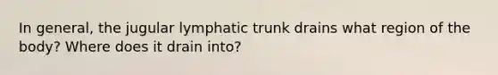 In general, the jugular lymphatic trunk drains what region of the body? Where does it drain into?