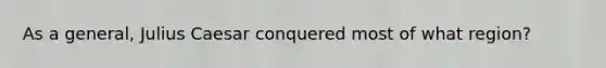 As a general, Julius Caesar conquered most of what region?