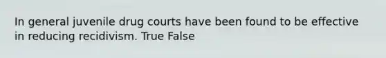 In general juvenile drug courts have been found to be effective in reducing recidivism. True False