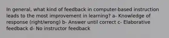 In general, what kind of feedback in computer-based instruction leads to the most improvement in learning? a- Knowledge of response (right/wrong) b- Answer until correct c- Elaborative feedback d- No instructor feedback