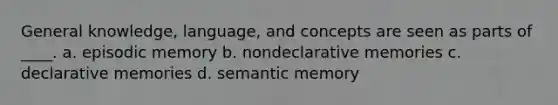 General knowledge, language, and concepts are seen as parts of ____. a. episodic memory b. nondeclarative memories c. declarative memories d. semantic memory