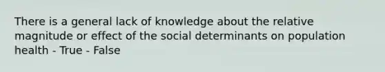 There is a general lack of knowledge about the relative magnitude or effect of the social determinants on population health - True - False