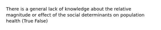 There is a general lack of knowledge about the relative magnitude or effect of the social determinants on population health (True False)