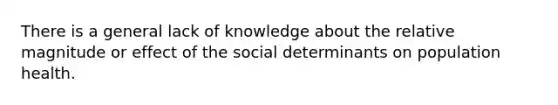 There is a general lack of knowledge about the relative magnitude or effect of the social determinants on population health.