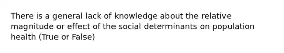 There is a general lack of knowledge about the relative magnitude or effect of the social determinants on population health (True or False)