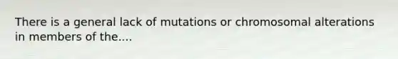 There is a general lack of mutations or chromosomal alterations in members of the....