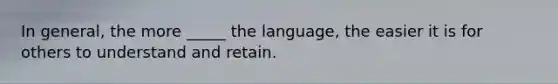 In general, the more _____ the language, the easier it is for others to understand and retain.