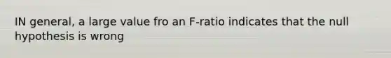 IN general, a large value fro an F-ratio indicates that the null hypothesis is wrong