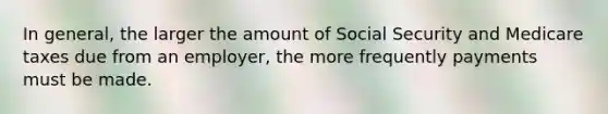 In general, the larger the amount of Social Security and Medicare taxes due from an employer, the more frequently payments must be made.