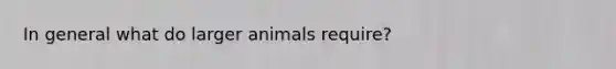 In general what do larger animals require?