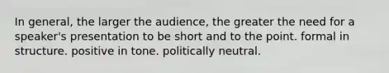 In general, the larger the audience, the greater the need for a speaker's presentation to be short and to the point. formal in structure. positive in tone. politically neutral.