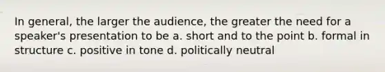 In general, the larger the audience, the greater the need for a speaker's presentation to be a. short and to the point b. formal in structure c. positive in tone d. politically neutral