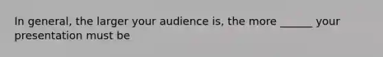 In general, the larger your audience is, the more ______ your presentation must be