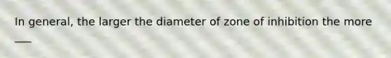 In general, the larger the diameter of zone of inhibition the more ___