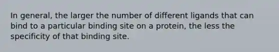 In general, the larger the number of different ligands that can bind to a particular binding site on a protein, the less the specificity of that binding site.