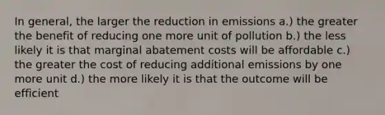 In general, the larger the reduction in emissions a.) the greater the benefit of reducing one more unit of pollution b.) the less likely it is that marginal abatement costs will be affordable c.) the greater the cost of reducing additional emissions by one more unit d.) the more likely it is that the outcome will be efficient