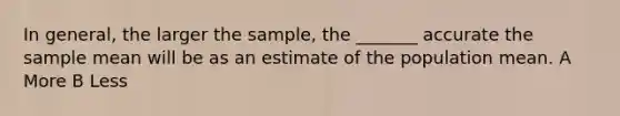 In​ general, the larger the​ sample, the​ _______ accurate the sample mean will be as an estimate of the population mean. A More B Less